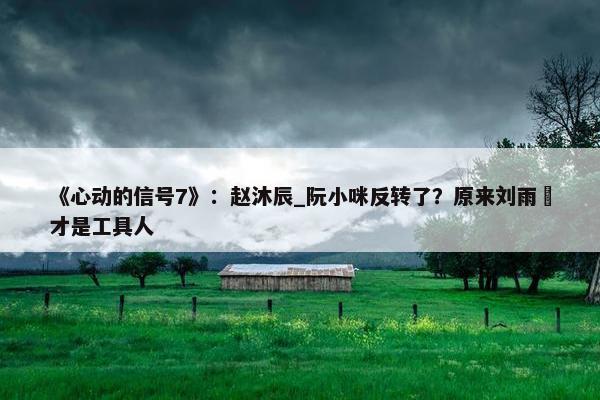 《心动的信号7》：赵沐辰_阮小咪反转了？原来刘雨璠才是工具人