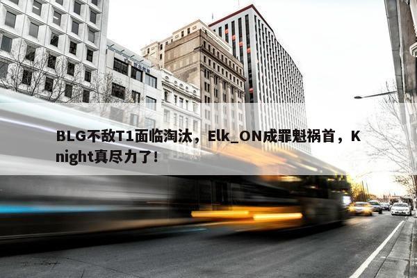 BLG不敌T1面临淘汰，Elk_ON成罪魁祸首，Knight真尽力了！