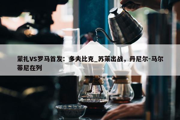 蒙扎VS罗马首发：多夫比克_苏莱出战，丹尼尔-马尔蒂尼在列