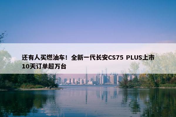 还有人买燃油车！全新一代长安CS75 PLUS上市10天订单超万台