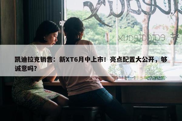 凯迪拉克销售：新XT6月中上市！亮点配置大公开，够诚意吗？