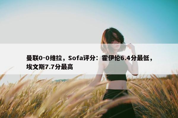 曼联0-0维拉，Sofa评分：霍伊伦6.4分最低，埃文斯7.7分最高