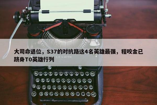 大司命退位，S37的对抗路这4名英雄最强，程咬金已跻身T0英雄行列