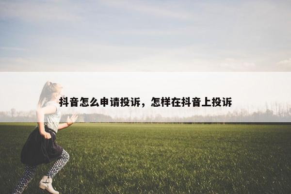 抖音怎么申请投诉，怎样在抖音上投诉