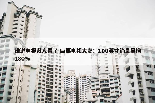 谁说电视没人看了 巨幕电视大卖：100英寸销量暴增180%