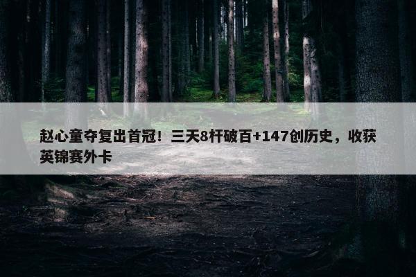 赵心童夺复出首冠！三天8杆破百+147创历史，收获英锦赛外卡