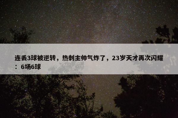 连丢3球被逆转，热刺主帅气炸了，23岁天才再次闪耀：6场6球