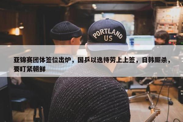 亚锦赛团体签位出炉，国乒以逸待劳上上签，日韩厮杀，要盯紧朝鲜