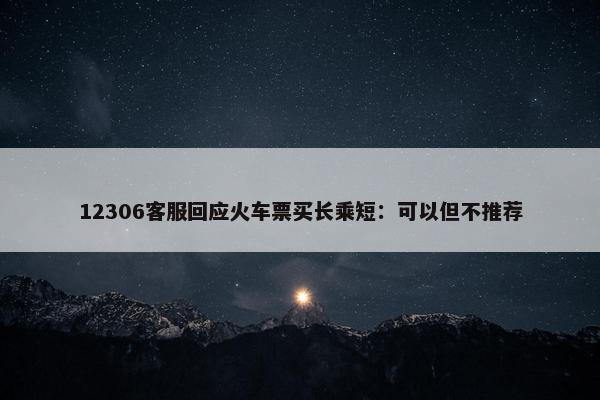 12306客服回应火车票买长乘短：可以但不推荐