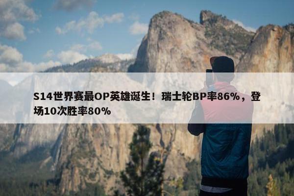 S14世界赛最OP英雄诞生！瑞士轮BP率86%，登场10次胜率80%