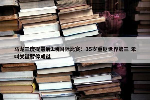 马龙三度提最后1场国际比赛：35岁重返世界第三 未叫关键暂停成谜