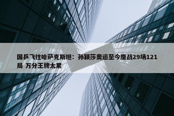 国乒飞往哈萨克斯坦：孙颖莎奥运至今鏖战29场121局 万分王牌太累