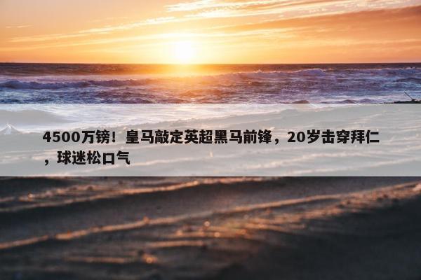 4500万镑！皇马敲定英超黑马前锋，20岁击穿拜仁，球迷松口气