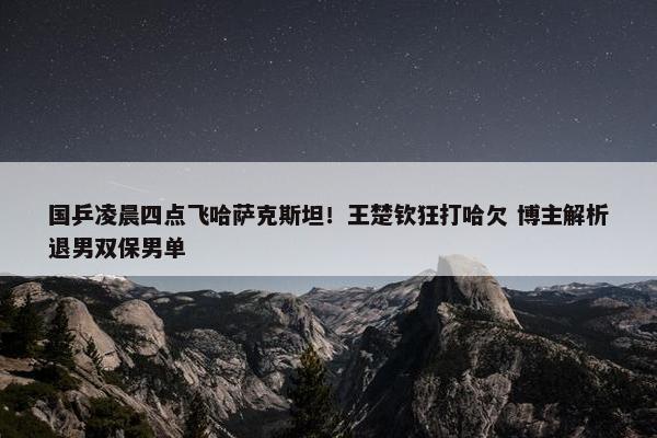 国乒凌晨四点飞哈萨克斯坦！王楚钦狂打哈欠 博主解析退男双保男单