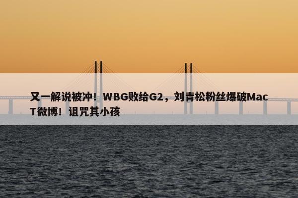 又一解说被冲！WBG败给G2，刘青松粉丝爆破MacT微博！诅咒其小孩