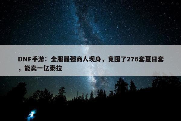 DNF手游：全服最强商人现身，竟囤了276套夏日套，能卖一亿泰拉