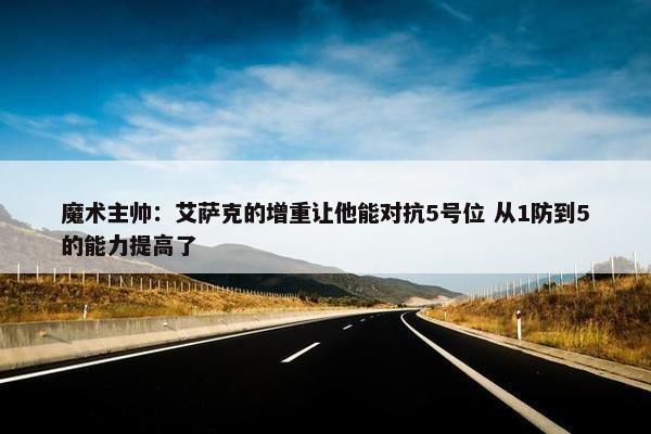 魔术主帅：艾萨克的增重让他能对抗5号位 从1防到5的能力提高了