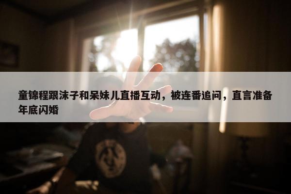 童锦程跟沫子和呆妹儿直播互动，被连番追问，直言准备年底闪婚