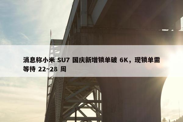 消息称小米 SU7 国庆新增锁单破 6K，现锁单需等待 22~28 周