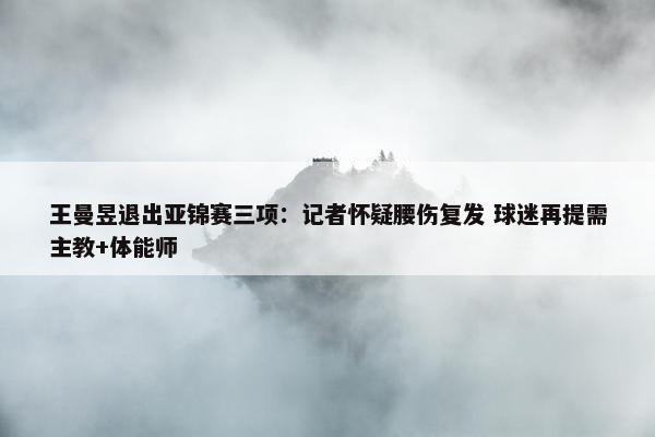 王曼昱退出亚锦赛三项：记者怀疑腰伤复发 球迷再提需主教+体能师