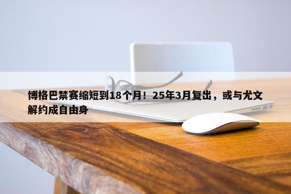 博格巴禁赛缩短到18个月！25年3月复出，或与尤文解约成自由身