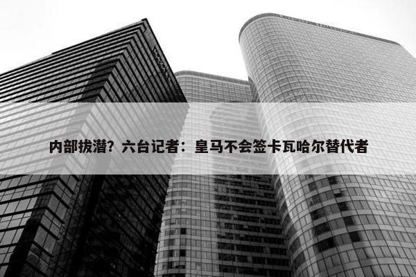 内部拔潜？六台记者：皇马不会签卡瓦哈尔替代者