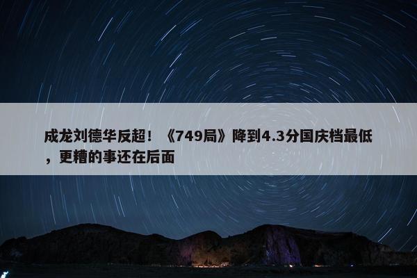 成龙刘德华反超！《749局》降到4.3分国庆档最低，更糟的事还在后面