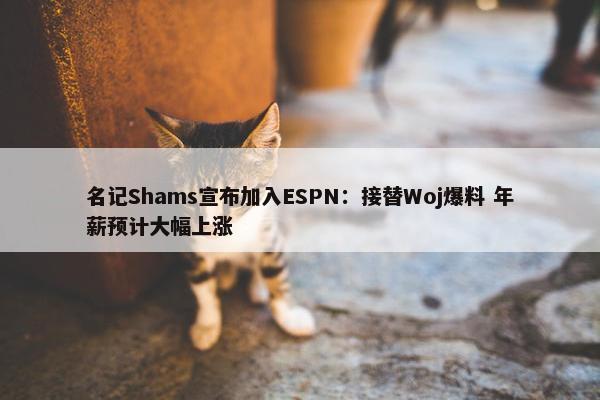 名记Shams宣布加入ESPN：接替Woj爆料 年薪预计大幅上涨