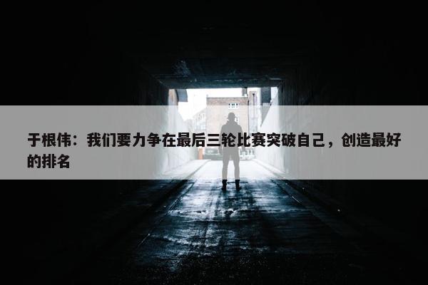 于根伟：我们要力争在最后三轮比赛突破自己，创造最好的排名