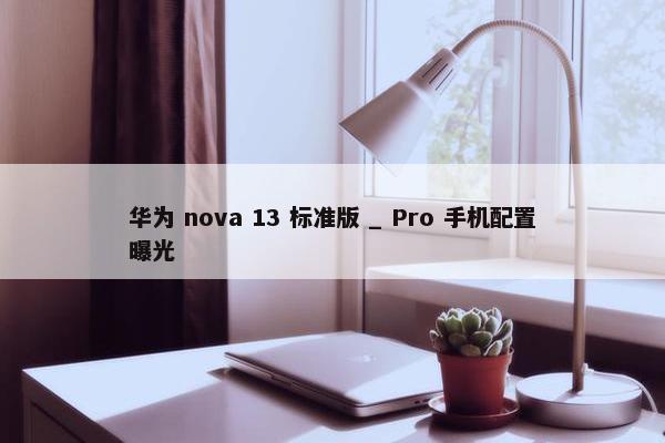 华为 nova 13 标准版 _ Pro 手机配置曝光