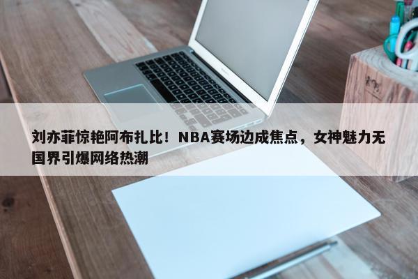 刘亦菲惊艳阿布扎比！NBA赛场边成焦点，女神魅力无国界引爆网络热潮