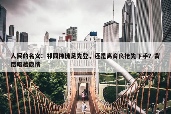 人民的名义：祁同伟捷足先登，还是高育良抢先下手？背后暗藏隐情