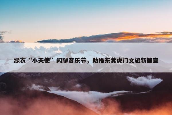 绿衣“小天使”闪耀音乐节，助推东莞虎门文旅新篇章