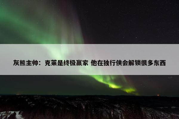 灰熊主帅：克莱是终极赢家 他在独行侠会解锁很多东西