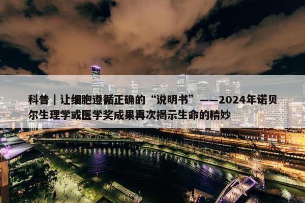 科普｜让细胞遵循正确的“说明书”——2024年诺贝尔生理学或医学奖成果再次揭示生命的精妙