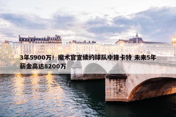 3年5900万！魔术官宣续约球队中锋卡特 未来5年薪金高达8200万