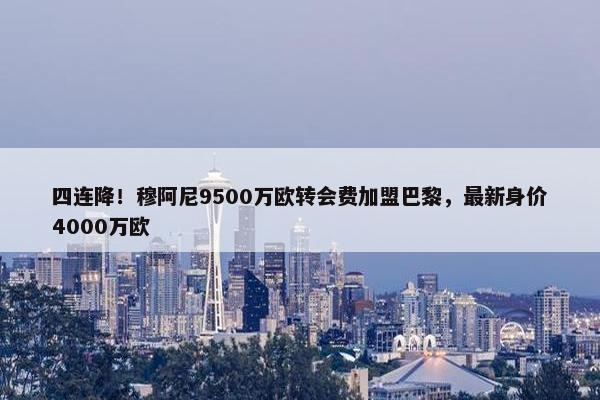 四连降！穆阿尼9500万欧转会费加盟巴黎，最新身价4000万欧