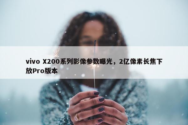 vivo X200系列影像参数曝光，2亿像素长焦下放Pro版本