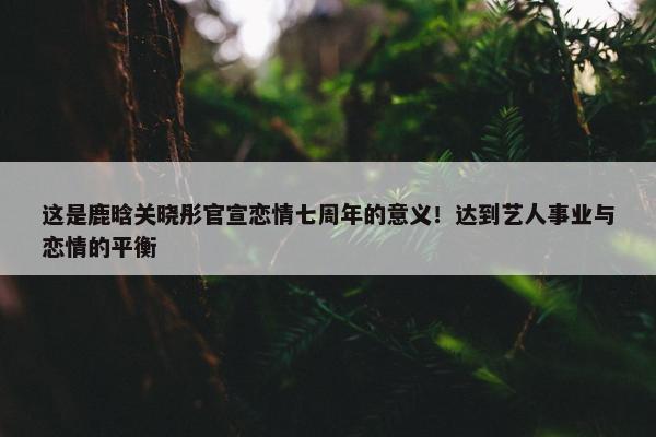 这是鹿晗关晓彤官宣恋情七周年的意义！达到艺人事业与恋情的平衡