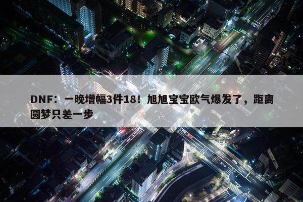 DNF：一晚增幅3件18！旭旭宝宝欧气爆发了，距离圆梦只差一步