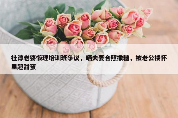 杜淳老婆懒理培训班争议，晒夫妻合照撒糖，被老公搂怀里超甜蜜