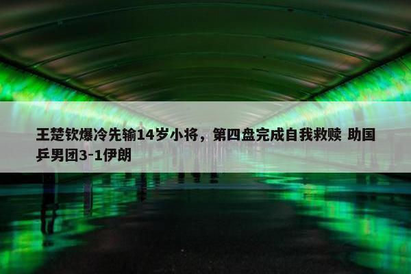 王楚钦爆冷先输14岁小将，第四盘完成自我救赎 助国乒男团3-1伊朗