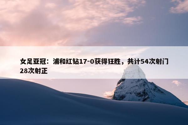 女足亚冠：浦和红钻17-0获得狂胜，共计54次射门28次射正