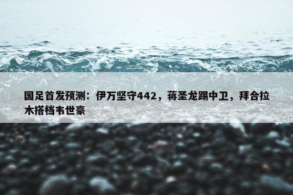 国足首发预测：伊万坚守442，蒋圣龙踢中卫，拜合拉木搭档韦世豪