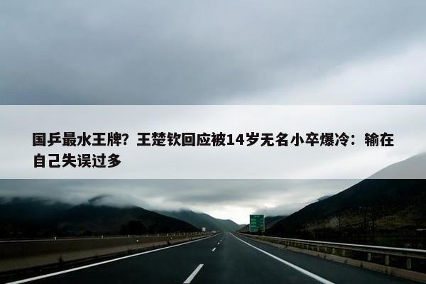 国乒最水王牌？王楚钦回应被14岁无名小卒爆冷：输在自己失误过多