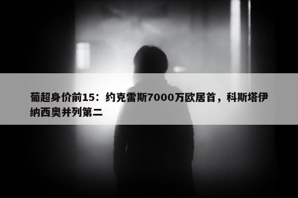 葡超身价前15：约克雷斯7000万欧居首，科斯塔伊纳西奥并列第二