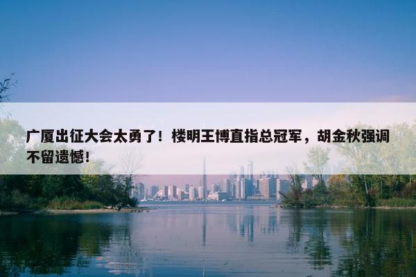 广厦出征大会太勇了！楼明王博直指总冠军，胡金秋强调不留遗憾！