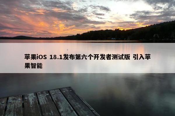 苹果iOS 18.1发布第六个开发者测试版 引入苹果智能