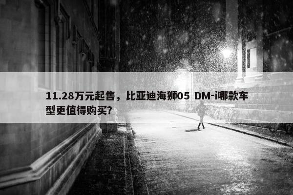 11.28万元起售，比亚迪海狮05 DM-i哪款车型更值得购买？