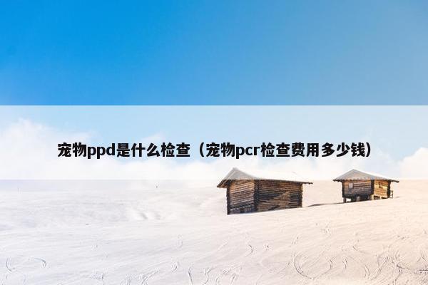 宠物ppd是什么检查（宠物pcr检查费用多少钱）